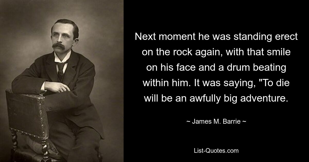 Next moment he was standing erect on the rock again, with that smile on his face and a drum beating within him. It was saying, "To die will be an awfully big adventure. — © James M. Barrie