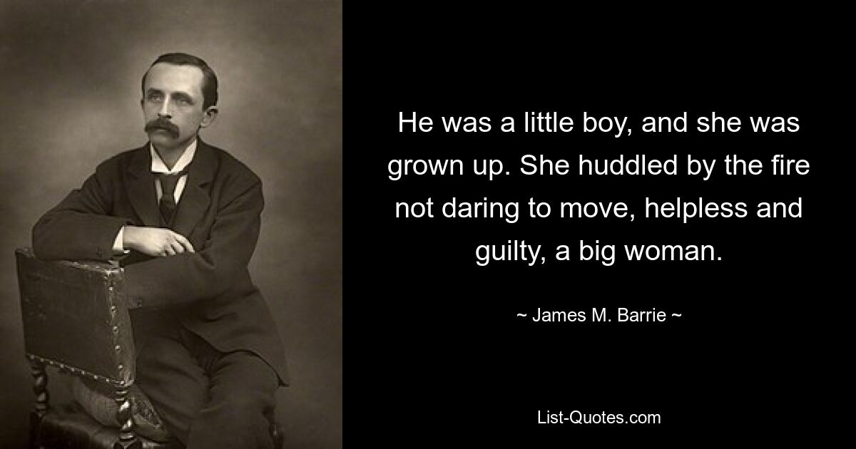 He was a little boy, and she was grown up. She huddled by the fire not daring to move, helpless and guilty, a big woman. — © James M. Barrie