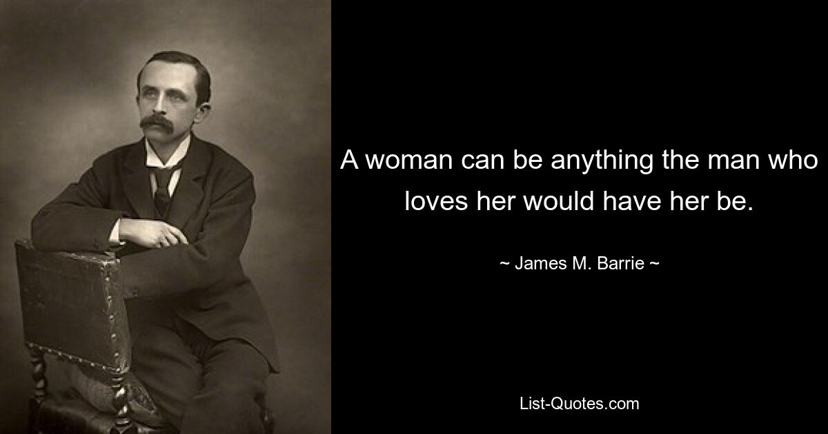 A woman can be anything the man who loves her would have her be. — © James M. Barrie