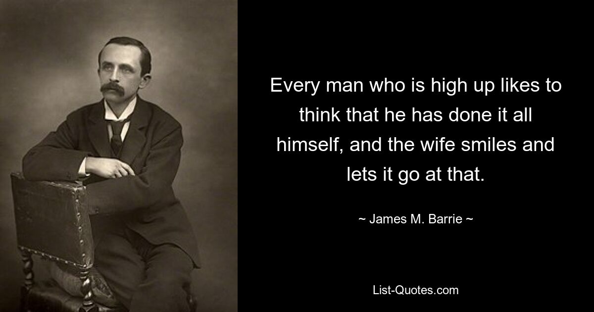 Every man who is high up likes to think that he has done it all himself, and the wife smiles and lets it go at that. — © James M. Barrie