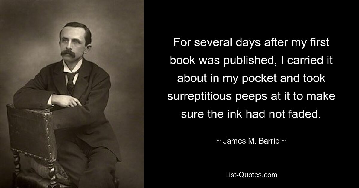 For several days after my first book was published, I carried it about in my pocket and took surreptitious peeps at it to make sure the ink had not faded. — © James M. Barrie