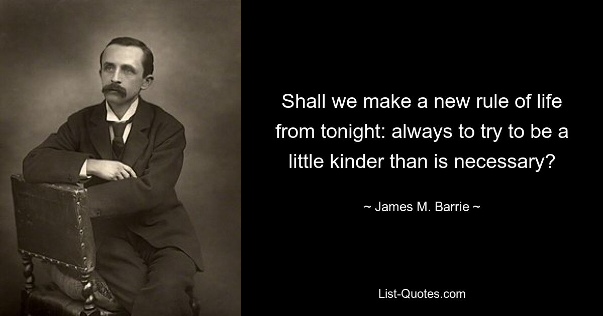 Shall we make a new rule of life from tonight: always to try to be a little kinder than is necessary? — © James M. Barrie