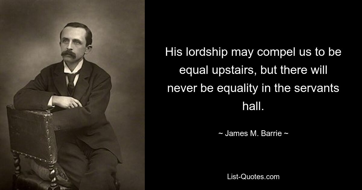 His lordship may compel us to be equal upstairs, but there will never be equality in the servants hall. — © James M. Barrie