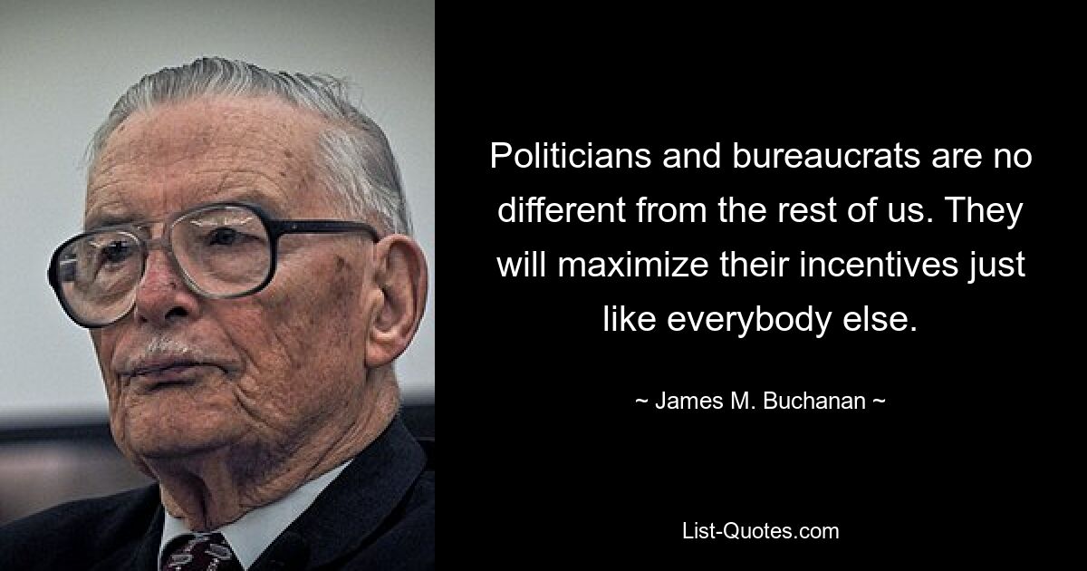 Politicians and bureaucrats are no different from the rest of us. They will maximize their incentives just like everybody else. — © James M. Buchanan