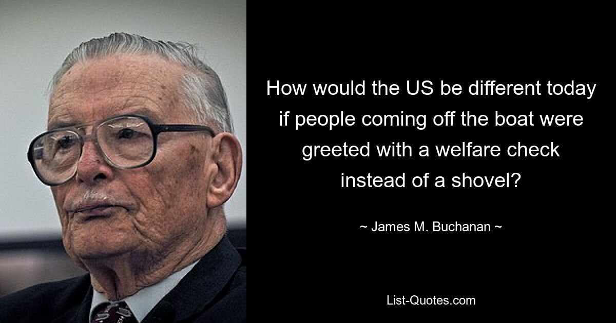 How would the US be different today if people coming off the boat were greeted with a welfare check instead of a shovel? — © James M. Buchanan