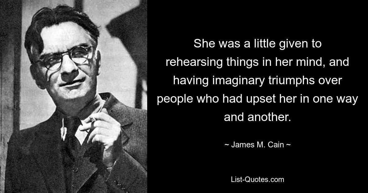 She was a little given to rehearsing things in her mind, and having imaginary triumphs over people who had upset her in one way and another. — © James M. Cain