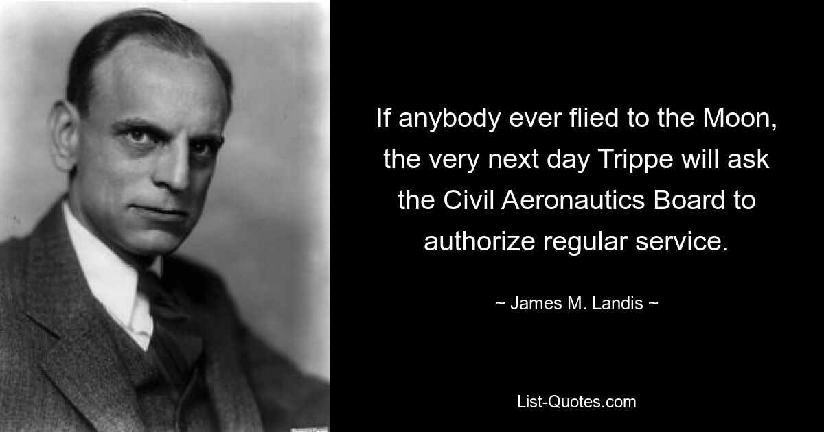 If anybody ever flied to the Moon, the very next day Trippe will ask the Civil Aeronautics Board to authorize regular service. — © James M. Landis