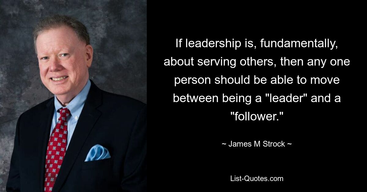 If leadership is, fundamentally, about serving others, then any one person should be able to move between being a "leader" and a "follower." — © James M Strock