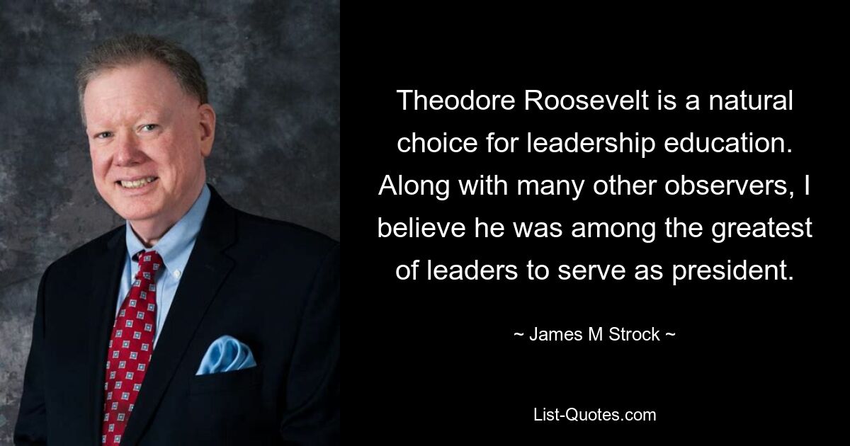 Theodore Roosevelt is a natural choice for leadership education. Along with many other observers, I believe he was among the greatest of leaders to serve as president. — © James M Strock