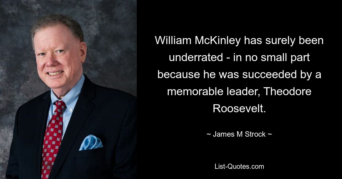 William McKinley has surely been underrated - in no small part because he was succeeded by a memorable leader, Theodore Roosevelt. — © James M Strock