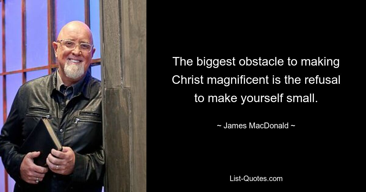 The biggest obstacle to making Christ magnificent is the refusal to make yourself small. — © James MacDonald