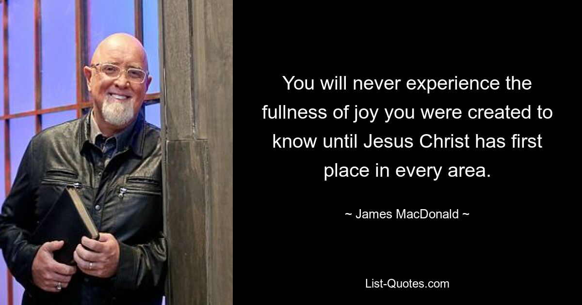 You will never experience the fullness of joy you were created to know until Jesus Christ has first place in every area. — © James MacDonald