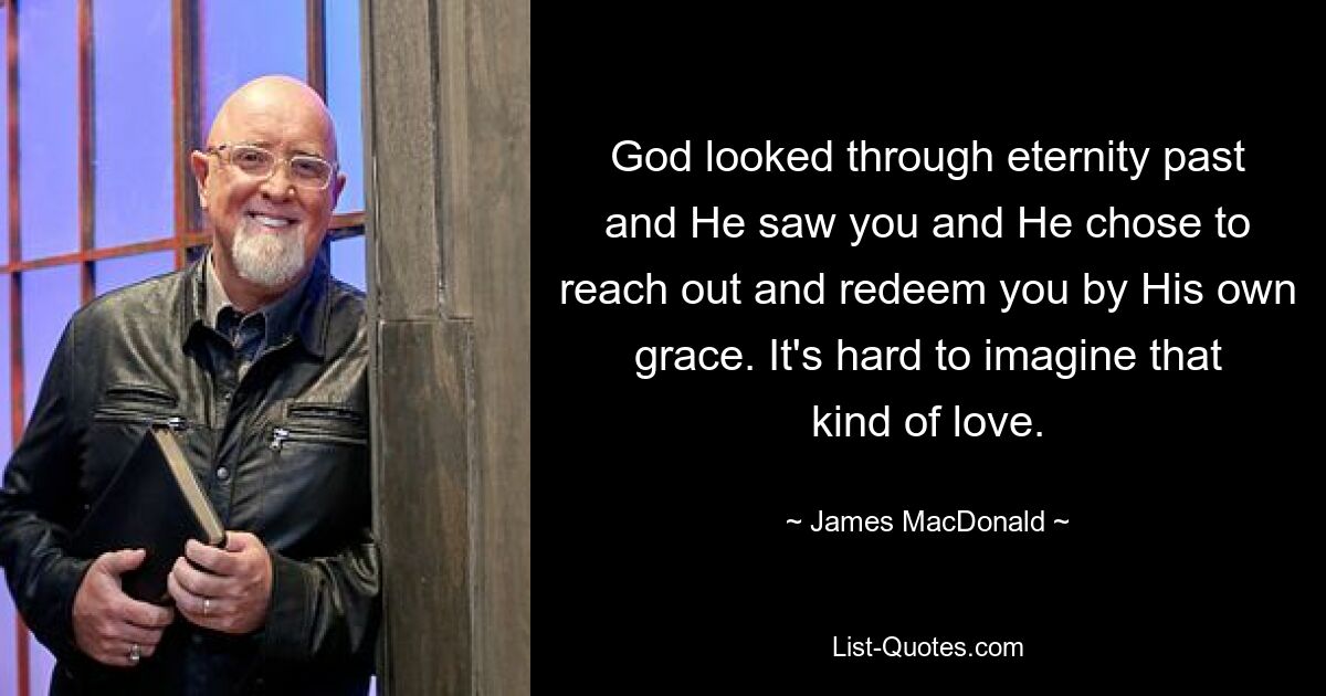 God looked through eternity past and He saw you and He chose to reach out and redeem you by His own grace. It's hard to imagine that kind of love. — © James MacDonald