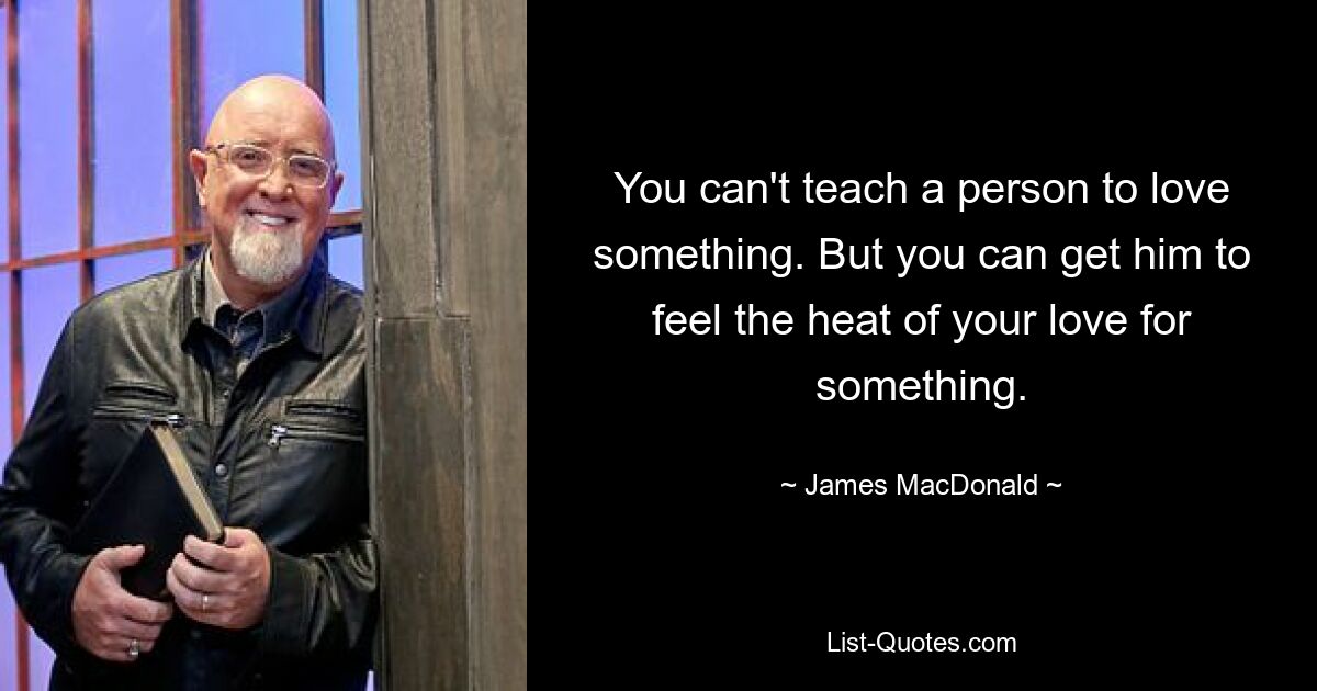 You can't teach a person to love something. But you can get him to feel the heat of your love for something. — © James MacDonald