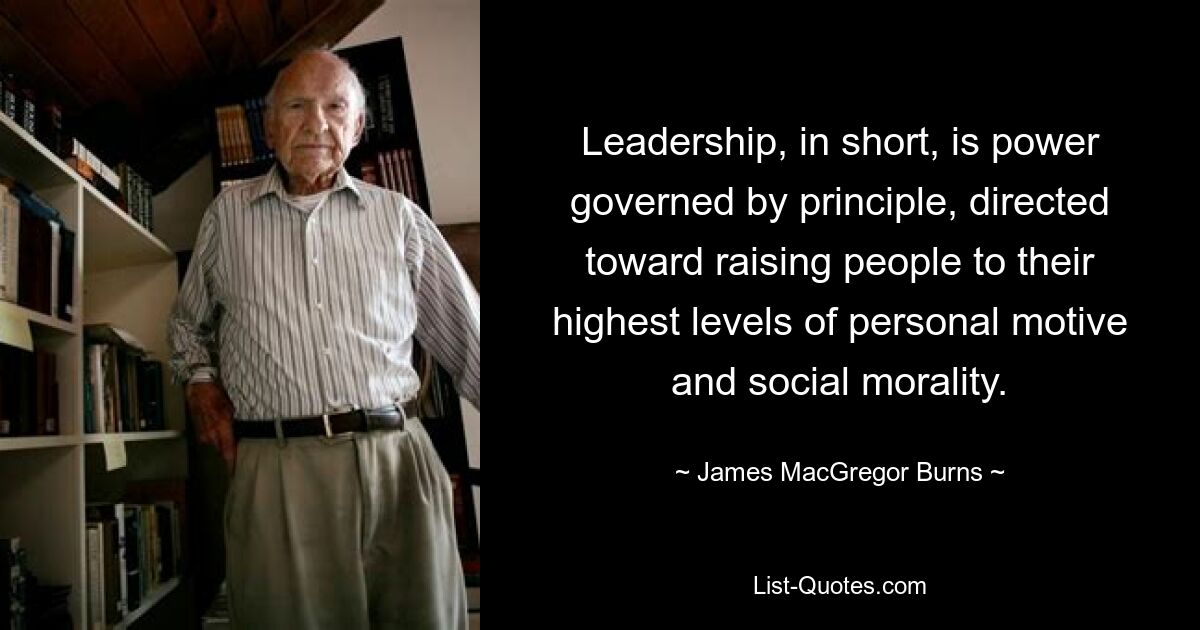 Leadership, in short, is power governed by principle, directed toward raising people to their highest levels of personal motive and social morality. — © James MacGregor Burns