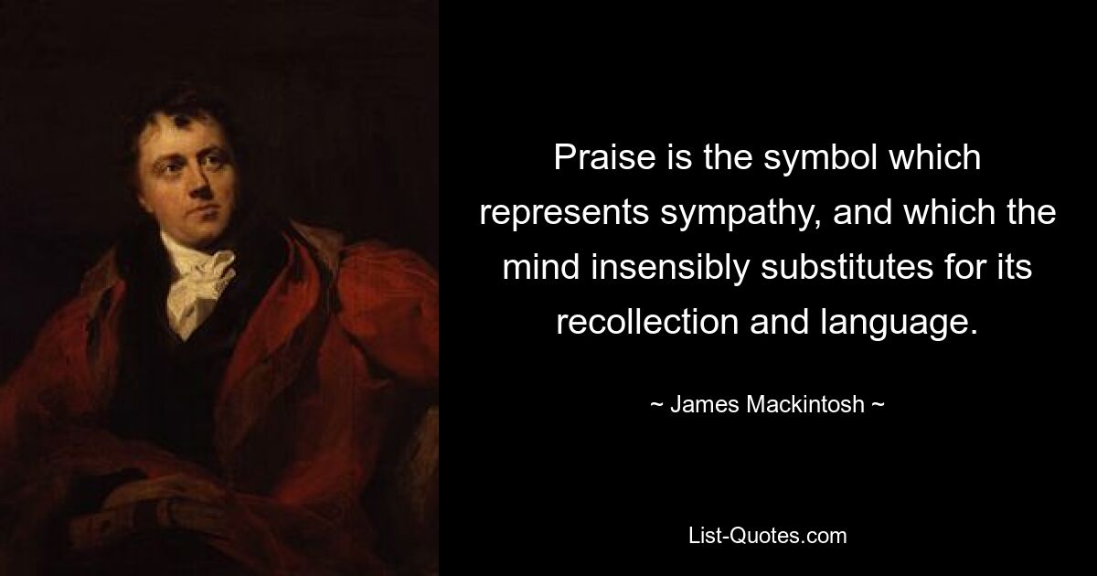 Praise is the symbol which represents sympathy, and which the mind insensibly substitutes for its recollection and language. — © James Mackintosh