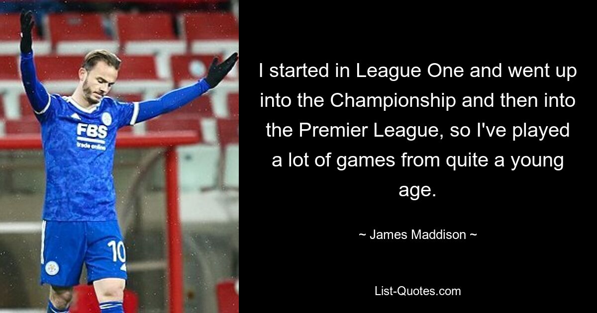 I started in League One and went up into the Championship and then into the Premier League, so I've played a lot of games from quite a young age. — © James Maddison