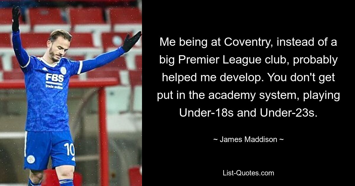 Me being at Coventry, instead of a big Premier League club, probably helped me develop. You don't get put in the academy system, playing Under-18s and Under-23s. — © James Maddison