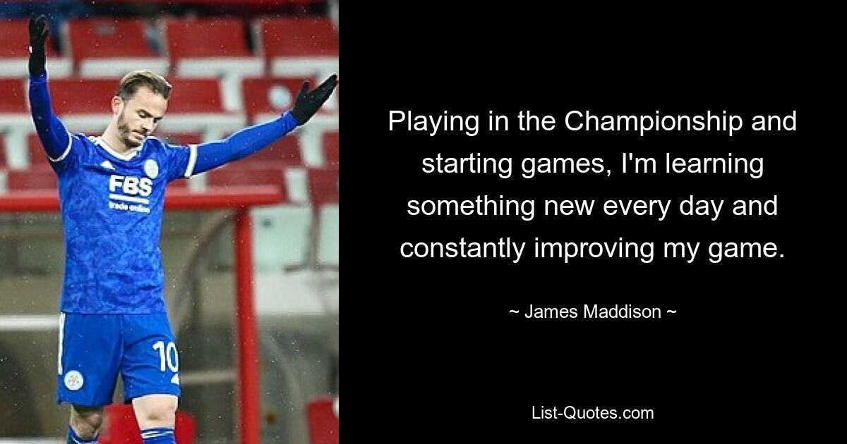 Playing in the Championship and starting games, I'm learning something new every day and constantly improving my game. — © James Maddison