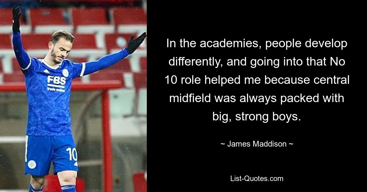 In the academies, people develop differently, and going into that No 10 role helped me because central midfield was always packed with big, strong boys. — © James Maddison