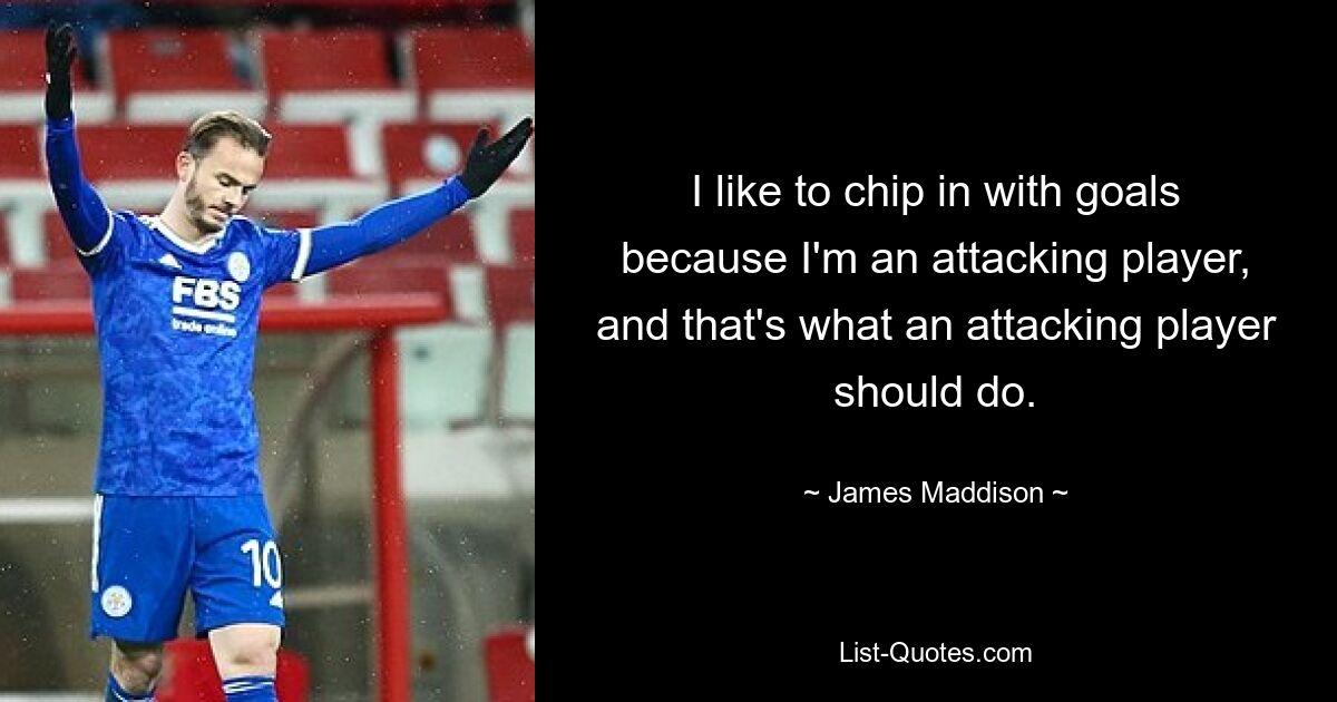 I like to chip in with goals because I'm an attacking player, and that's what an attacking player should do. — © James Maddison