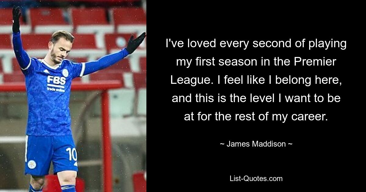 I've loved every second of playing my first season in the Premier League. I feel like I belong here, and this is the level I want to be at for the rest of my career. — © James Maddison