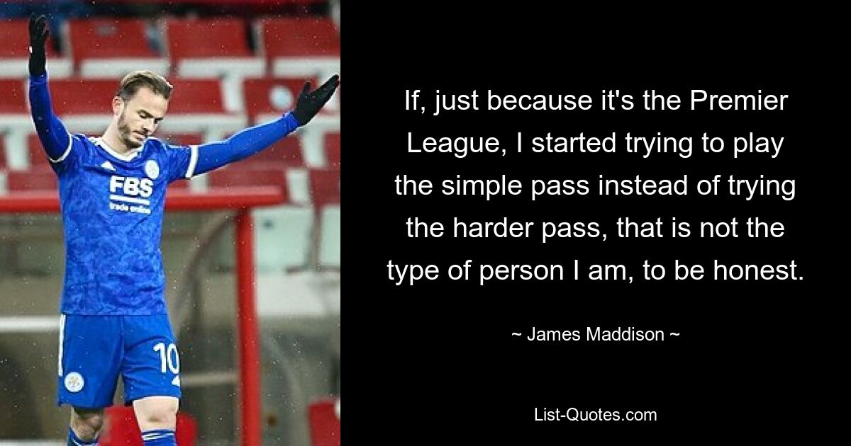 If, just because it's the Premier League, I started trying to play the simple pass instead of trying the harder pass, that is not the type of person I am, to be honest. — © James Maddison