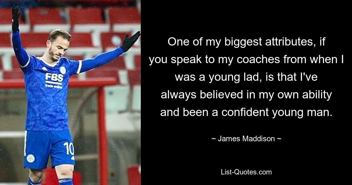 One of my biggest attributes, if you speak to my coaches from when I was a young lad, is that I've always believed in my own ability and been a confident young man. — © James Maddison