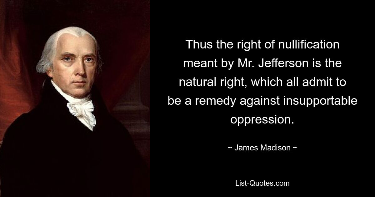 Thus the right of nullification meant by Mr. Jefferson is the natural right, which all admit to be a remedy against insupportable oppression. — © James Madison