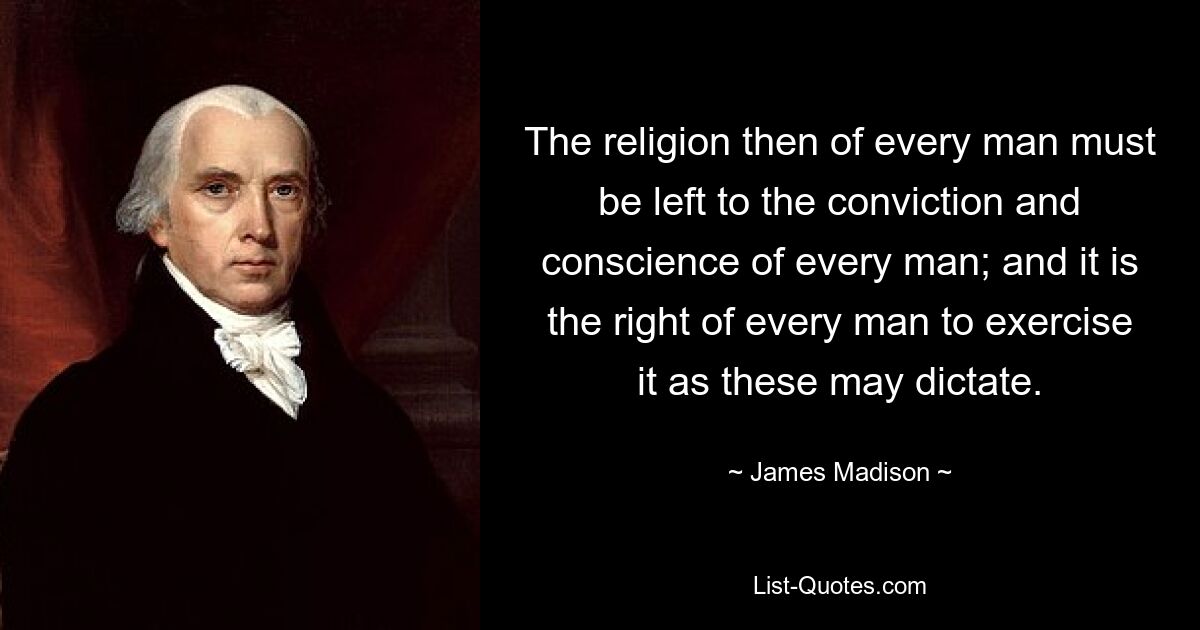 The religion then of every man must be left to the conviction and conscience of every man; and it is the right of every man to exercise it as these may dictate. — © James Madison