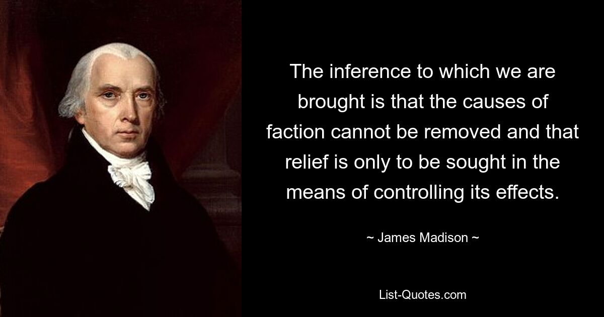 The inference to which we are brought is that the causes of faction cannot be removed and that relief is only to be sought in the means of controlling its effects. — © James Madison