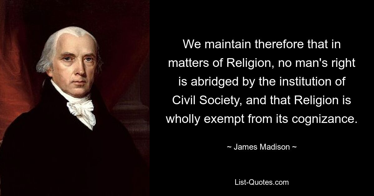 We maintain therefore that in matters of Religion, no man's right is abridged by the institution of Civil Society, and that Religion is wholly exempt from its cognizance. — © James Madison