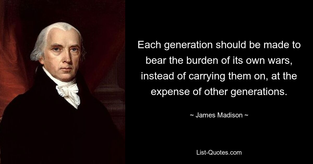 Each generation should be made to bear the burden of its own wars, instead of carrying them on, at the expense of other generations. — © James Madison