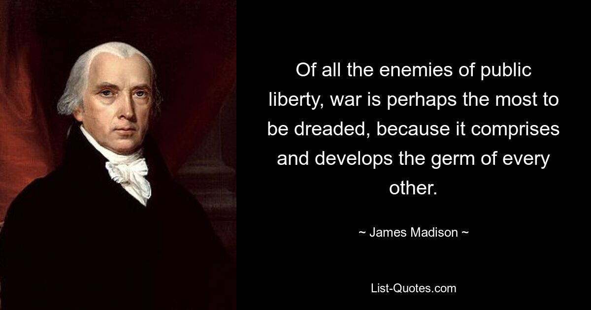 Of all the enemies of public liberty, war is perhaps the most to be dreaded, because it comprises and develops the germ of every other. — © James Madison