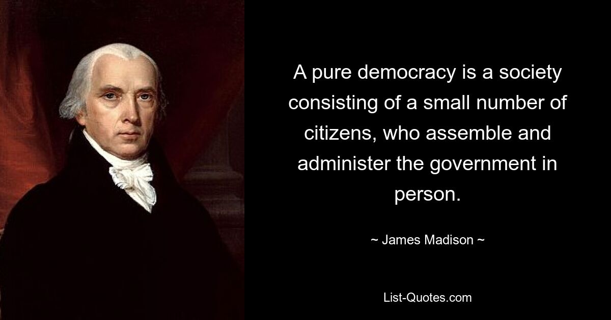 A pure democracy is a society consisting of a small number of citizens, who assemble and administer the government in person. — © James Madison