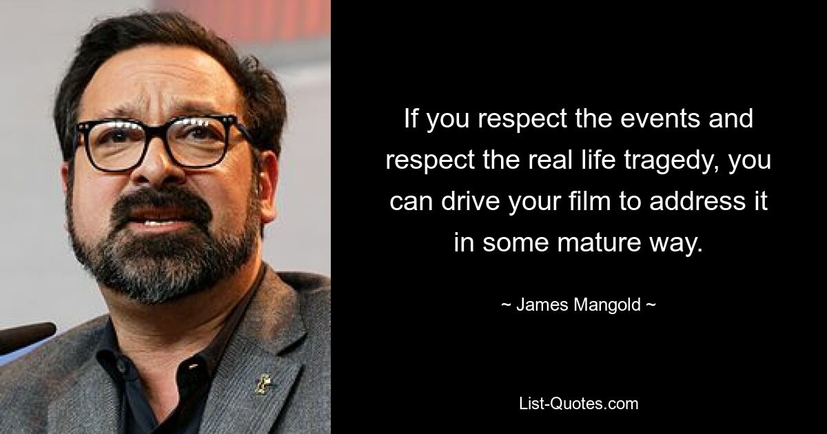 If you respect the events and respect the real life tragedy, you can drive your film to address it in some mature way. — © James Mangold