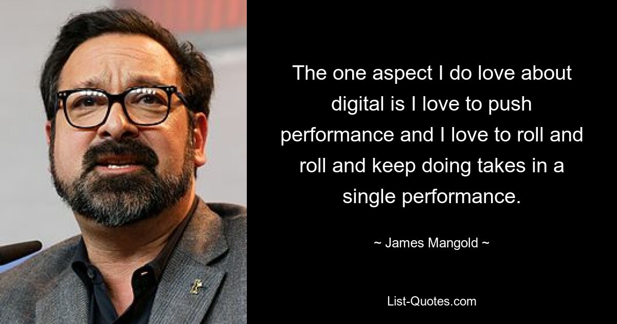 The one aspect I do love about digital is I love to push performance and I love to roll and roll and keep doing takes in a single performance. — © James Mangold