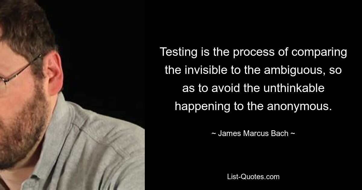 Testing is the process of comparing the invisible to the ambiguous, so as to avoid the unthinkable happening to the anonymous. — © James Marcus Bach