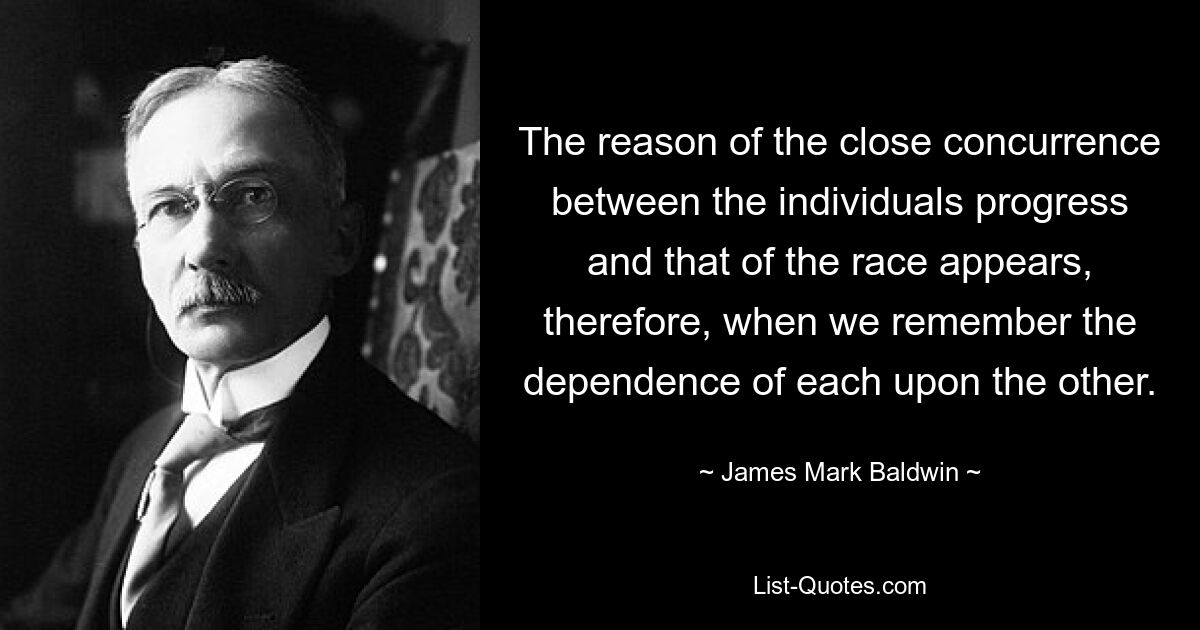 The reason of the close concurrence between the individuals progress and that of the race appears, therefore, when we remember the dependence of each upon the other. — © James Mark Baldwin