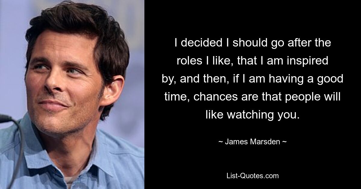 I decided I should go after the roles I like, that I am inspired by, and then, if I am having a good time, chances are that people will like watching you. — © James Marsden