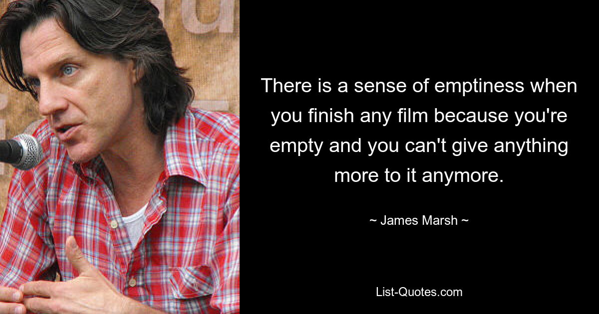 There is a sense of emptiness when you finish any film because you're empty and you can't give anything more to it anymore. — © James Marsh