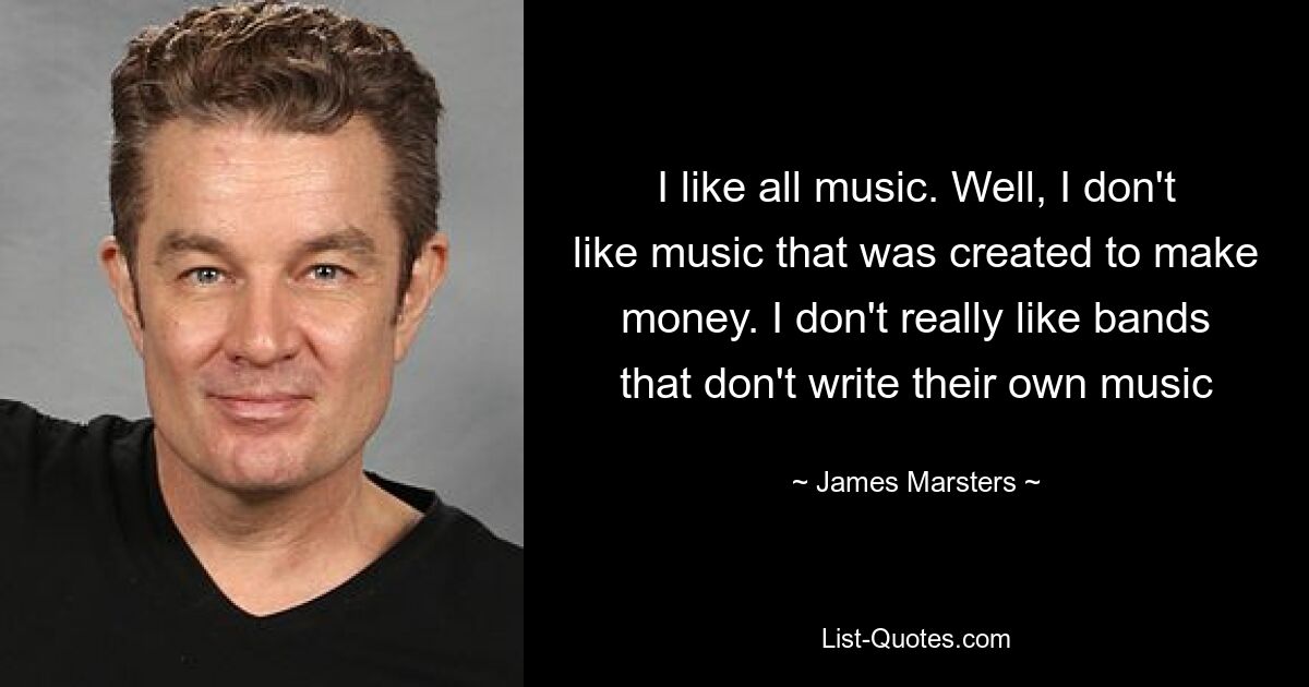 I like all music. Well, I don't like music that was created to make money. I don't really like bands that don't write their own music — © James Marsters