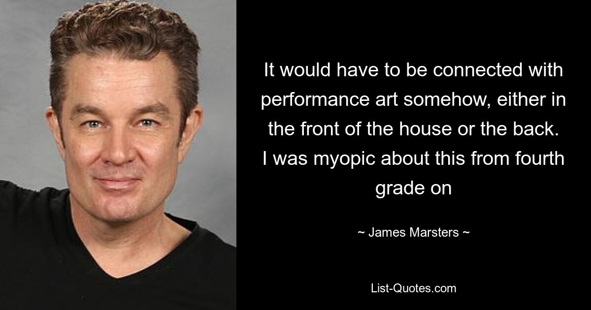 It would have to be connected with performance art somehow, either in the front of the house or the back. I was myopic about this from fourth grade on — © James Marsters