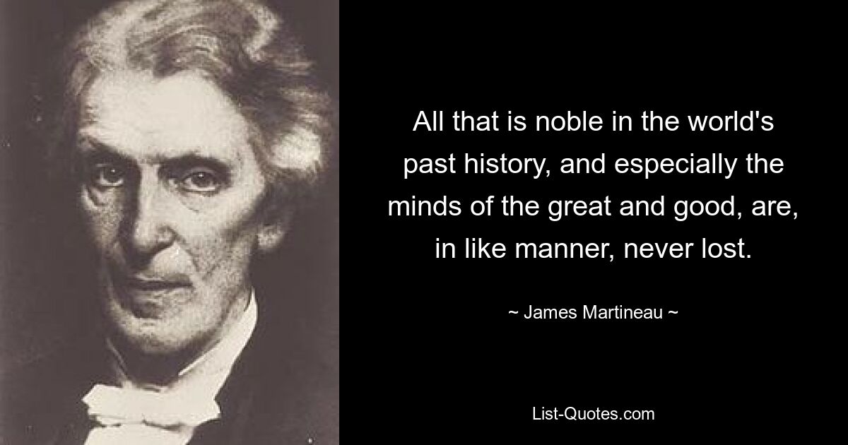 All that is noble in the world's past history, and especially the minds of the great and good, are, in like manner, never lost. — © James Martineau