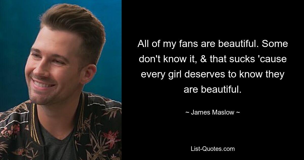 All of my fans are beautiful. Some don't know it, & that sucks 'cause every girl deserves to know they are beautiful. — © James Maslow