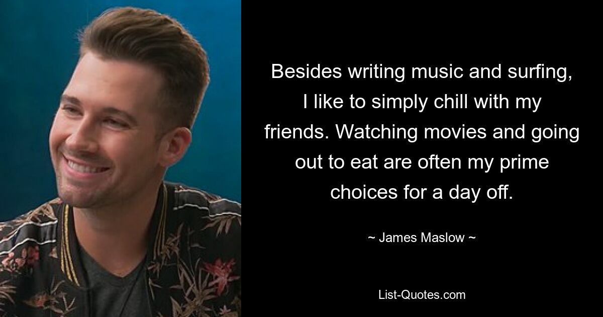 Besides writing music and surfing, I like to simply chill with my friends. Watching movies and going out to eat are often my prime choices for a day off. — © James Maslow