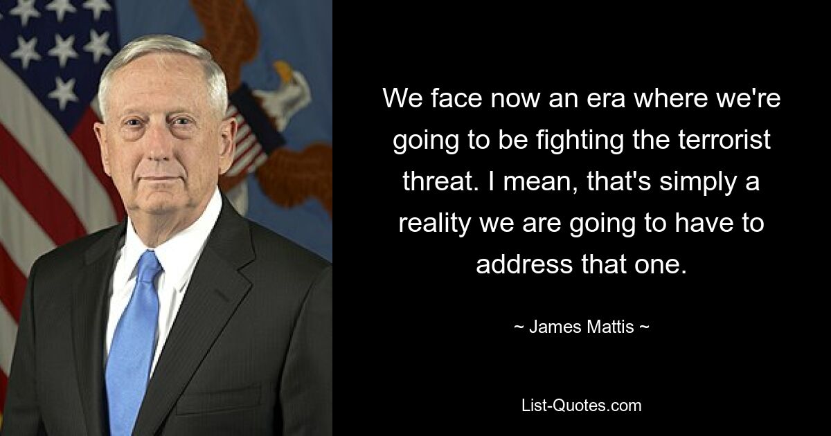 We face now an era where we're going to be fighting the terrorist threat. I mean, that's simply a reality we are going to have to address that one. — © James Mattis