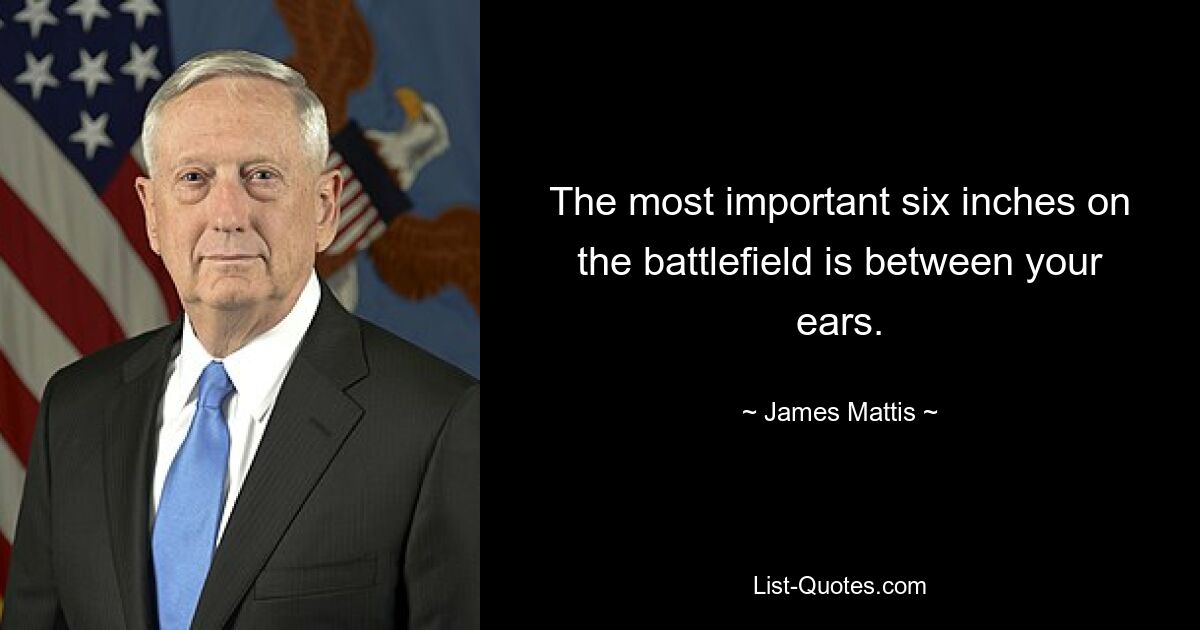 The most important six inches on the battlefield is between your ears. — © James Mattis