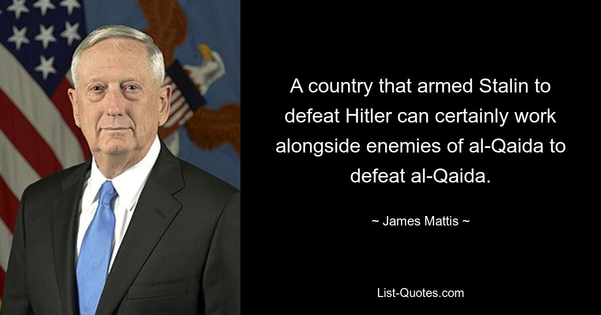 A country that armed Stalin to defeat Hitler can certainly work alongside enemies of al-Qaida to defeat al-Qaida. — © James Mattis