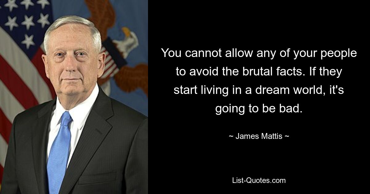 You cannot allow any of your people to avoid the brutal facts. If they start living in a dream world, it's going to be bad. — © James Mattis